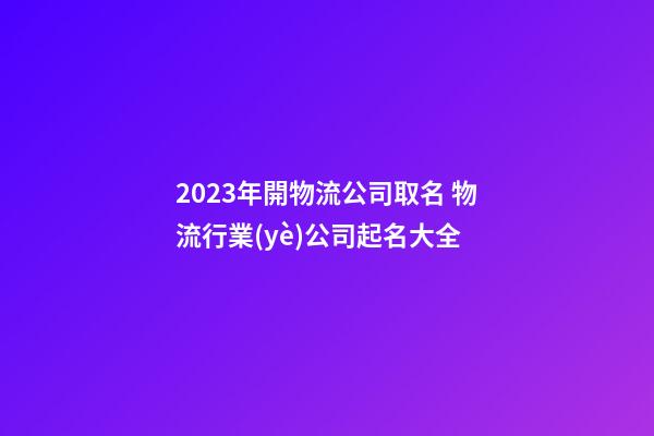 2023年開物流公司取名 物流行業(yè)公司起名大全-第1張-公司起名-玄機派